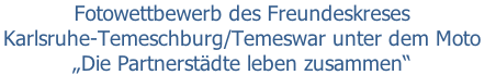 Fotowettbewerb des Freundeskreses 
Karlsruhe-Temeschburg/Temeswar unter dem Moto 
„Die Partnerstädte leben zusammen“
